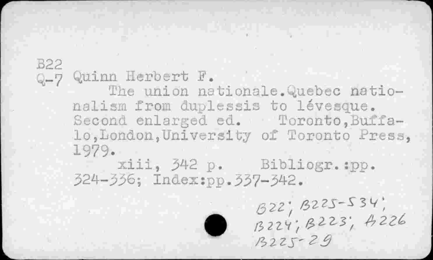 ﻿В22
Q_7 Quinn Herbert F.
The union nationals.Quebec nationalism from duplessis to levesque. Second enlarged ed.	Toronto,Buffa-
lo,London,University of Toronto Press, 1979.
xiii, 342 p. Bibliogr.:pp. 324-336; Indexspp.337-342.
Q2Z' ф fW, Z2^', Jb2Z$' 2$